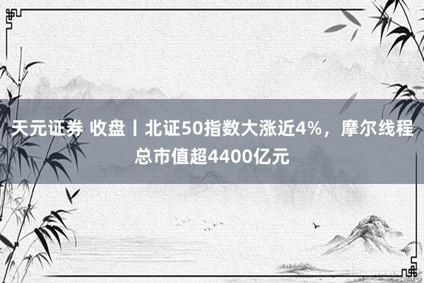 天元证券 收盘丨北证50指数大涨近4%，摩尔线程总市值超4400亿元