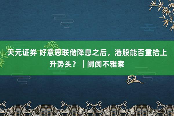 天元证券 好意思联储降息之后，港股能否重拾上升势头？｜阛阓不雅察