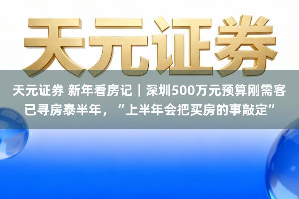 天元证券 新年看房记｜深圳500万元预算刚需客已寻房泰半年，“上半年会把买房的事敲定”