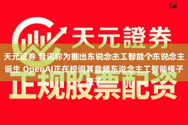 天元证券 音讯称为推出东说念主工智能个东说念主诞生 OpenAI正在校阅其音频东说念主工智能模子