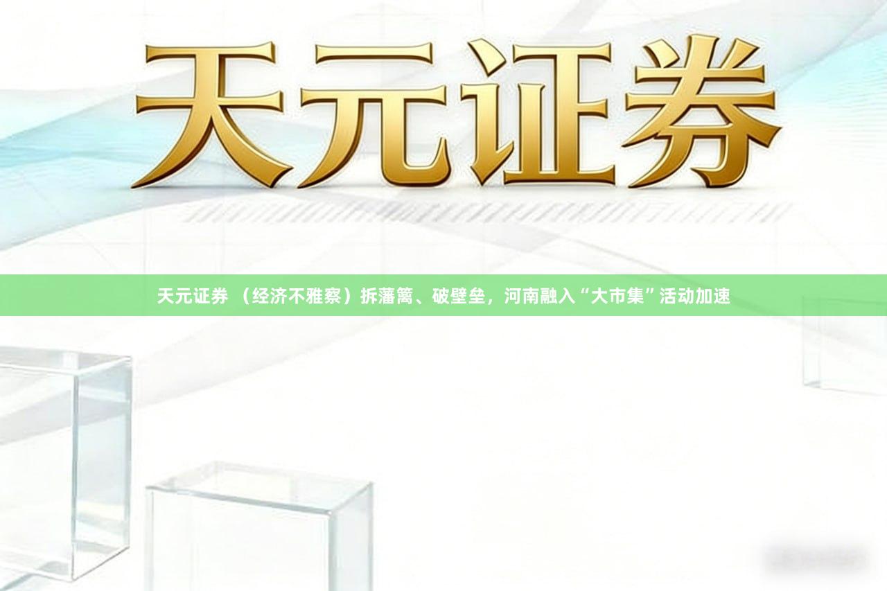 天元证券 （经济不雅察）拆藩篱、破壁垒，河南融入“大市集”活动加速