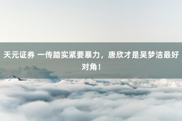 天元证券 一传踏实紧要暴力，唐欣才是吴梦洁最好对角！