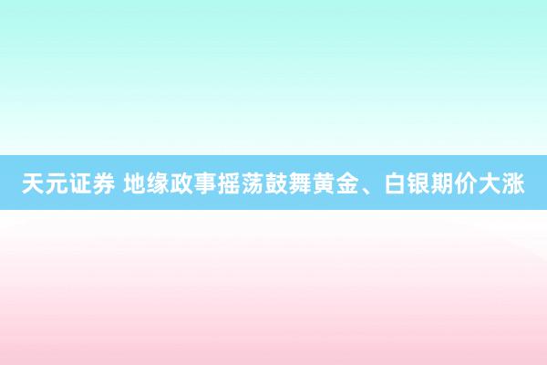天元证券 地缘政事摇荡鼓舞黄金、白银期价大涨
