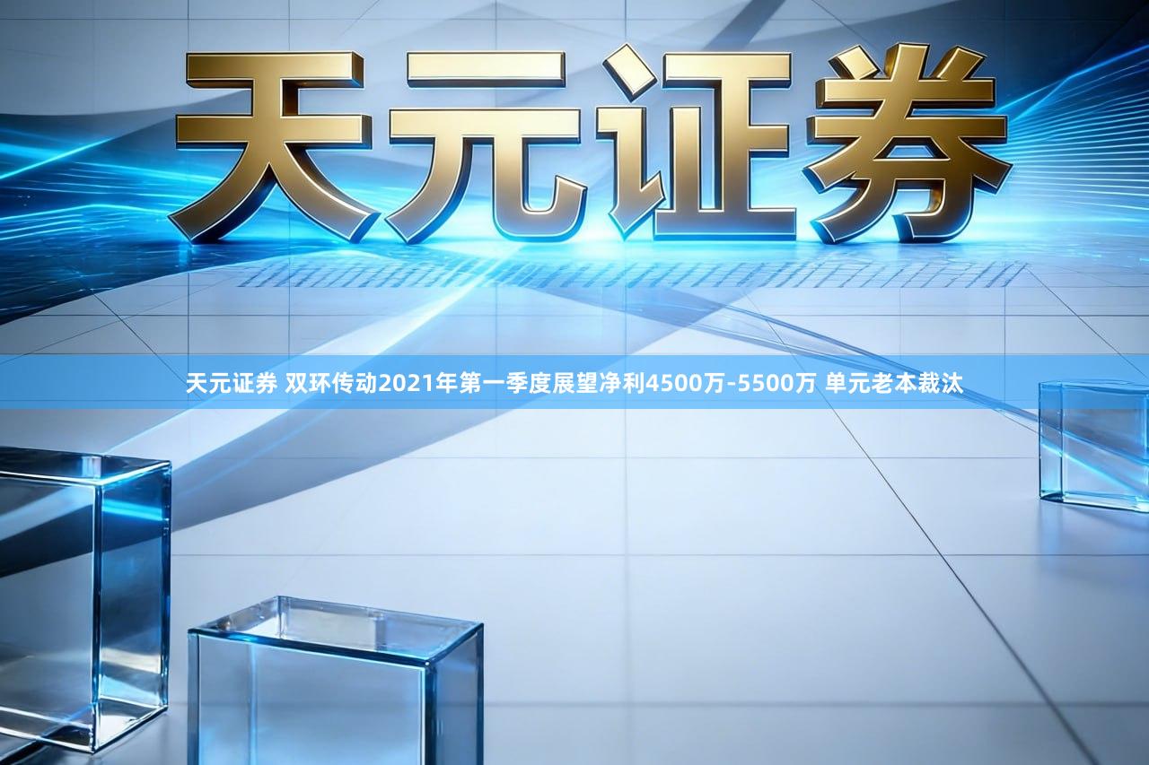 天元证券 双环传动2021年第一季度展望净利4500万-5500万 单元老本裁汰