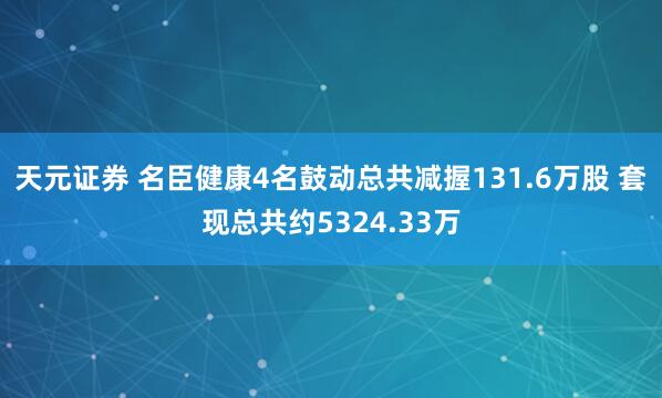 天元证券 名臣健康4名鼓动总共减握131.6万股 套现总共约5324.33万