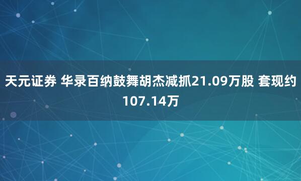 天元证券 华录百纳鼓舞胡杰减抓21.09万股 套现约107.14万