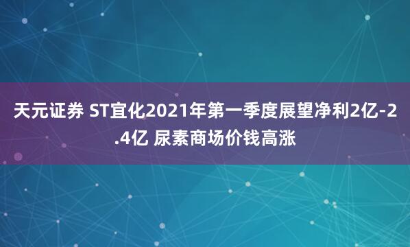 天元证券 ST宜化2021年第一季度展望净利2亿-2.4亿 尿素商场价钱高涨