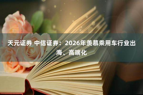 天元证券 中信证券：2026年羡慕乘用车行业出海、高端化