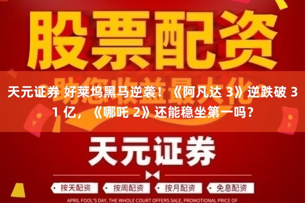 天元证券 好莱坞黑马逆袭！《阿凡达 3》逆跌破 31 亿，《哪吒 2》还能稳坐第一吗？