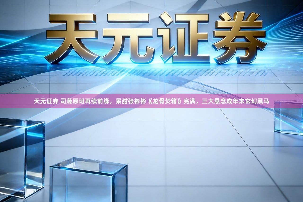 天元证券 司藤原班再续前缘，景甜张彬彬《龙骨焚箱》完满，三大悬念成年末玄幻黑马