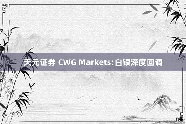 天元证券 CWG Markets:白银深度回调