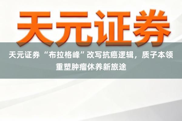 天元证券 “布拉格峰”改写抗癌逻辑，质子本领重塑肿瘤休养新旅途