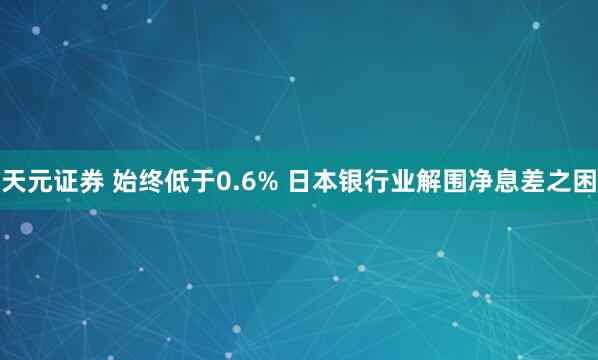 天元证券 始终低于0.6% 日本银行业解围净息差之困