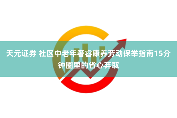 天元证券 社区中老年奢睿康养劳动保举指南15分钟圈里的省心弃取