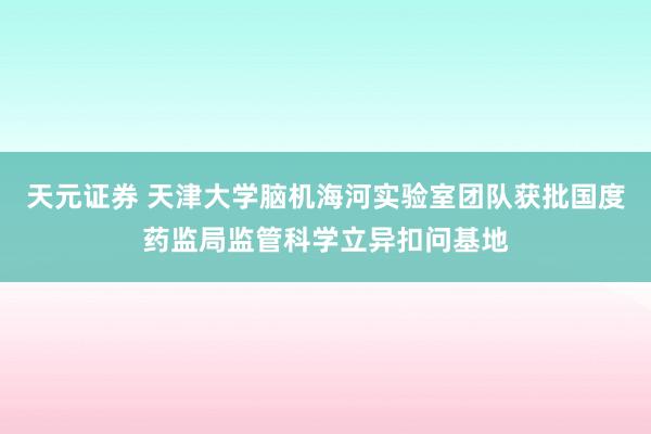 天元证券 天津大学脑机海河实验室团队获批国度药监局监管科学立异扣问基地