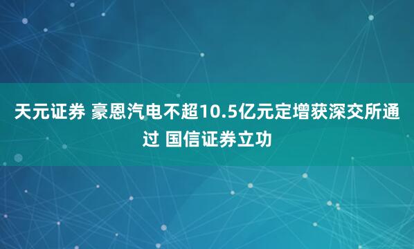 天元证券 豪恩汽电不超10.5亿元定增获深交所通过 国信证券立功