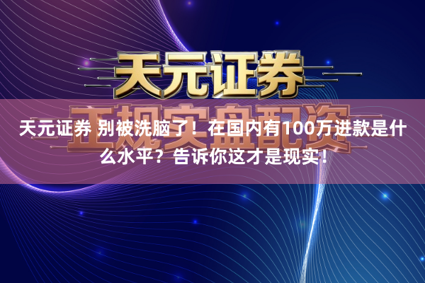 天元证券 别被洗脑了！在国内有100万进款是什么水平？告诉你这才是现实！
