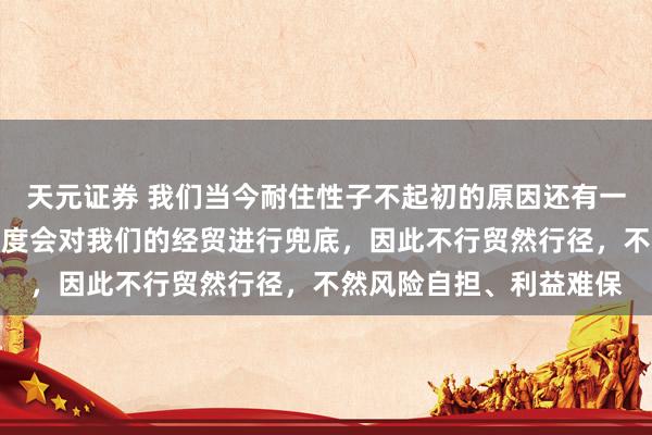 天元证券 我们当今耐住性子不起初的原因还有一个，那便是现时莫得国度会对我们的经贸进行兜底，因此不行贸然行径，不然风险自担、利益难保