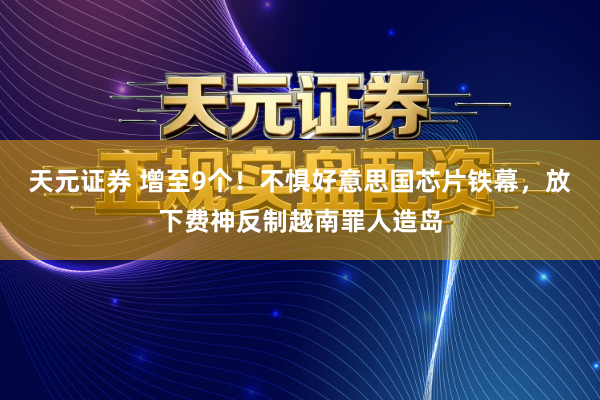 天元证券 增至9个！不惧好意思国芯片铁幕，放下费神反制越南罪人造岛