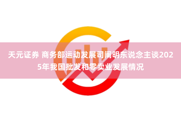 天元证券 商务部运动发展司阐明东说念主谈2025年我国批发和零卖业发展情况