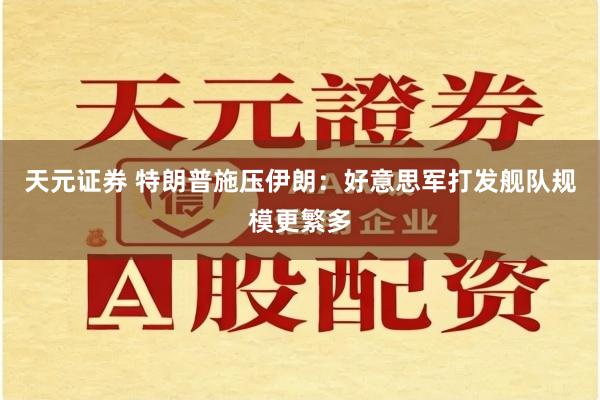 天元证券 特朗普施压伊朗：好意思军打发舰队规模更繁多