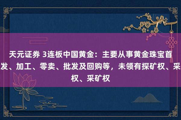 天元证券 3连板中国黄金：主要从事黄金珠宝首饰研发、加工、零卖、批发及回购等，未领有探矿权、采矿权