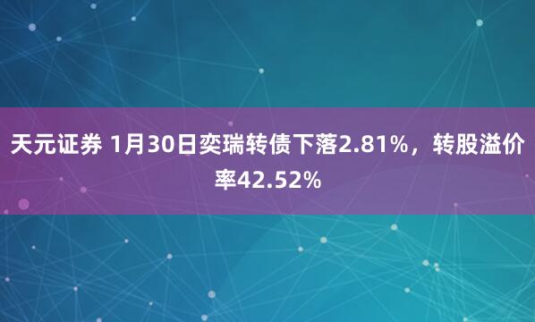 天元证券 1月30日奕瑞转债下落2.81%，转股溢价率42.52%