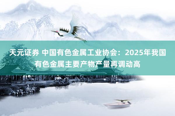 天元证券 中国有色金属工业协会：2025年我国有色金属主要产物产量再调动高